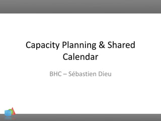 Capacity Planning & Shared
Calendar
BHC – Sébastien Dieu
 