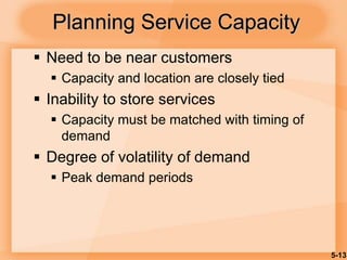 5-13
 Need to be near customers
 Capacity and location are closely tied
 Inability to store services
 Capacity must be matched with timing of
demand
 Degree of volatility of demand
 Peak demand periods
Planning Service Capacity
 