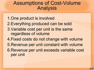 5-27
1.One product is involved
2.Everything produced can be sold
3.Variable cost per unit is the same
regardless of volume
4.Fixed costs do not change with volume
5.Revenue per unit constant with volume
6.Revenue per unit exceeds variable cost
per unit
Assumptions of Cost-Volume
Analysis
 