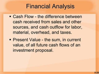 5-28
Financial Analysis
 Cash Flow - the difference between
cash received from sales and other
sources, and cash outflow for labor,
material, overhead, and taxes.
 Present Value - the sum, in current
value, of all future cash flows of an
investment proposal.
 