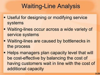5-29
Waiting-Line Analysis
 Useful for designing or modifying service
systems
 Waiting-lines occur across a wide variety of
service systems
 Waiting-lines are caused by bottlenecks in
the process
 Helps managers plan capacity level that will
be cost-effective by balancing the cost of
having customers wait in line with the cost of
additional capacity
 