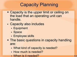 5-3
Capacity Planning
 Capacity is the upper limit or ceiling on
the load that an operating unit can
handle.
 Capacity also includes
 Equipment
 Space
 Employee skills
 The basic questions in capacity handling
are:
 What kind of capacity is needed?
 How much is needed?
 When is it needed?
 