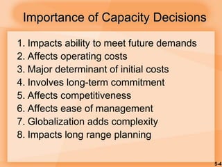5-4
1. Impacts ability to meet future demands
2. Affects operating costs
3. Major determinant of initial costs
4. Involves long-term commitment
5. Affects competitiveness
6. Affects ease of management
7. Globalization adds complexity
8. Impacts long range planning
Importance of Capacity Decisions
 