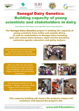 www.mtt.fi/foodafrica
Senegal Dairy Genetics:
Building capacity of young
scientists and stakeholders in dairy
The Senegal Dairy Genetics project is building the capacity of
young scientists from within and outside Africa,
as well as stakeholders in Senegal dairy including
men and women dairy farmers, input service providers,
extension agents, educators and policy makers.
This capacity building will ensure the project’s impact will
continues well beyond the project’s life.
This poster is part of the FoodAfrica Programme, financed as a research collaboration
between the MFA of Finland, MTT Agrifood Research Finland, IFPRI, ILRI, ICRAF,
Bioversity International, University of Helsinki and HAMK University of Applied Sciences
Karen Marshall, Stanly Tebug, Jarmo Juga, Miika Tapio and Ayao Missohou
Local veterinians and animal scientists
have been trained on field data
collection, processing and interpretation
More than 500 men and women
dairy farmers have been trained on
record keeping in dairy, domestic
biogas production and animal feed
preservation
Post-graduate students from six
countries – Senegal, Cameroon, Benin,
Nigeria, Kenya and Finland –
have also received training
 