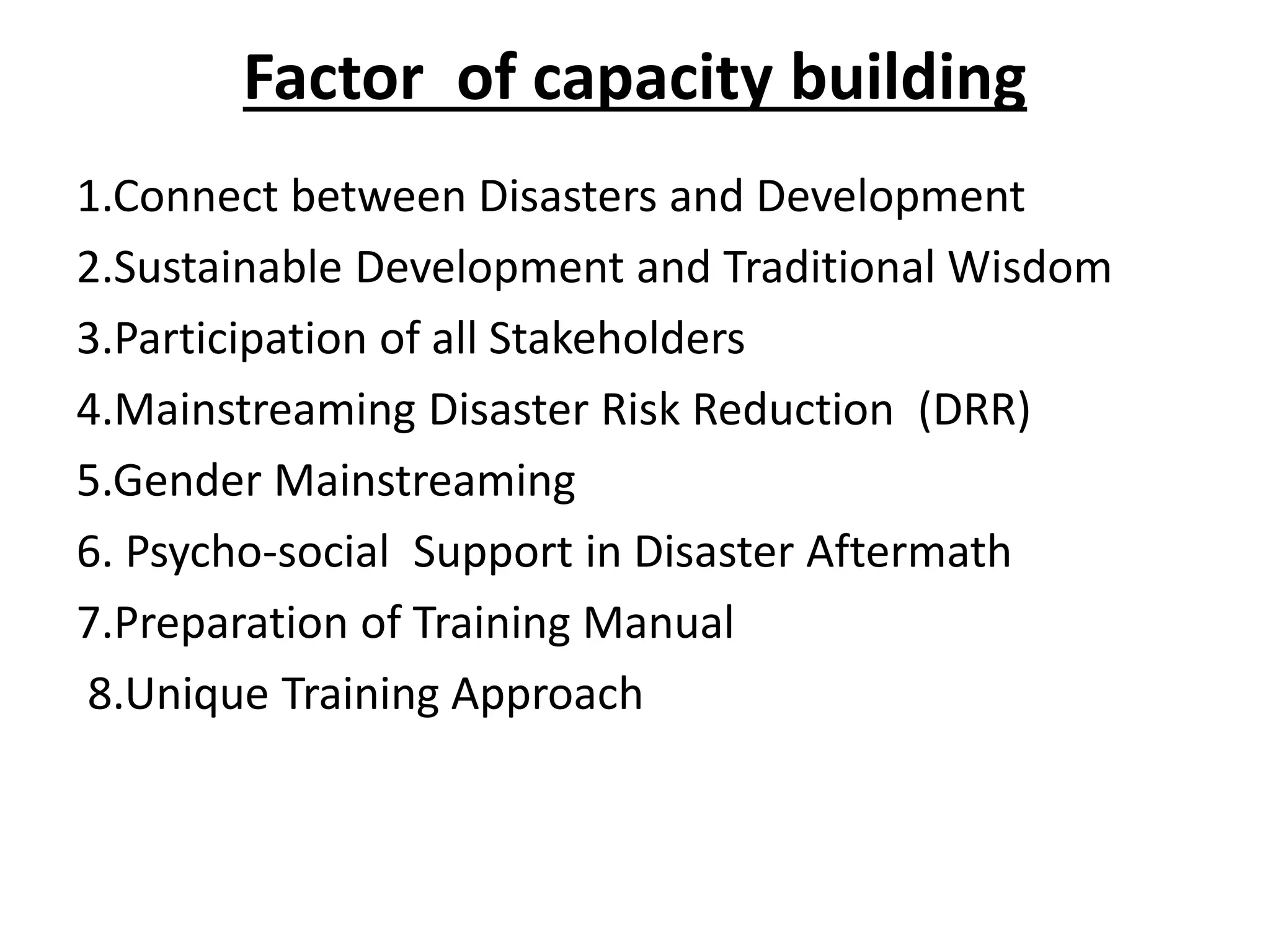 Factor of capacity building
1.Connect between Disasters and Development
2.Sustainable Development and Traditional Wisdom
3.Participation of all Stakeholders
4.Mainstreaming Disaster Risk Reduction (DRR)
5.Gender Mainstreaming
6. Psycho-social Support in Disaster Aftermath
7.Preparation of Training Manual
8.Unique Training Approach
 