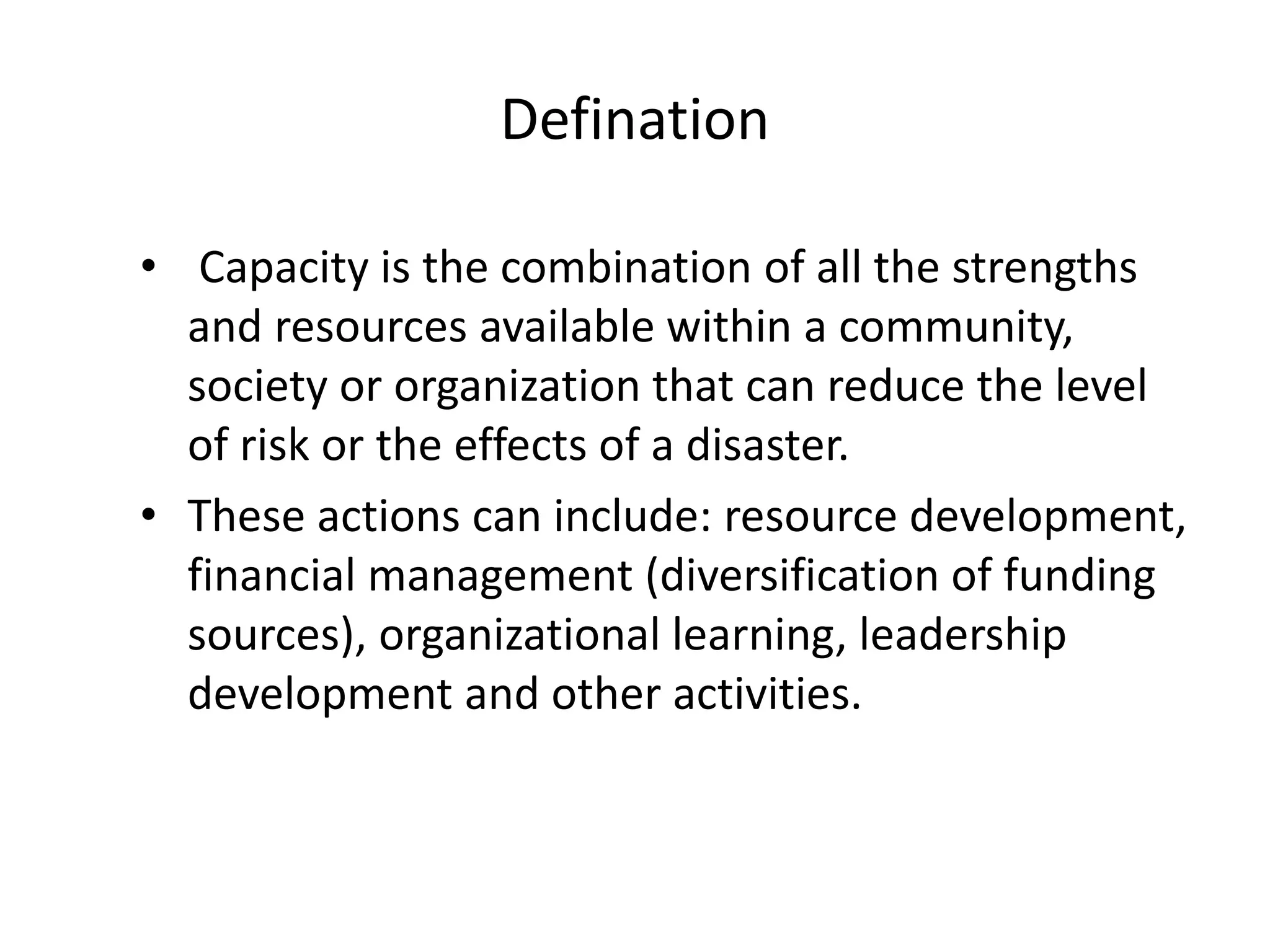 Defination
• Capacity is the combination of all the strengths
and resources available within a community,
society or organization that can reduce the level
of risk or the effects of a disaster.
• These actions can include: resource development,
financial management (diversification of funding
sources), organizational learning, leadership
development and other activities.
 
