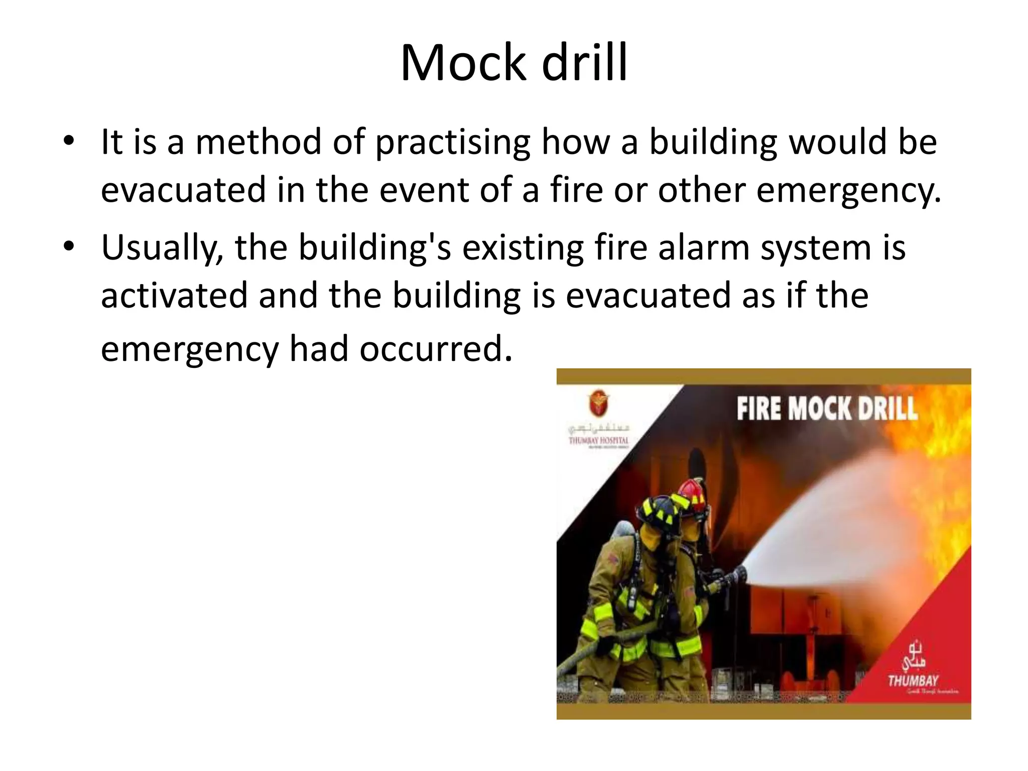 Mock drill
• It is a method of practising how a building would be
evacuated in the event of a fire or other emergency.
• Usually, the building's existing fire alarm system is
activated and the building is evacuated as if the
emergency had occurred.
 