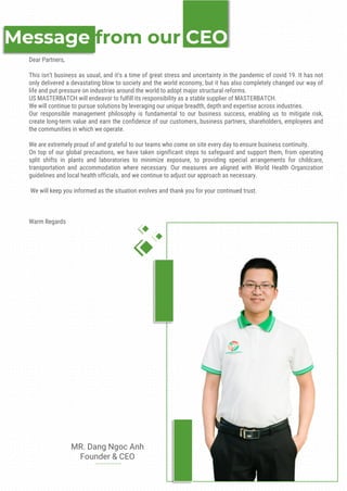 Message from our CEO
MR. Dang Ngoc Anh
Founder & CEO
Dear Partners,
This isn’t business as usual, and it’s a time of great stress and uncertainty in the pandemic of covid 19. It has not
only delivered a devastating blow to society and the world economy, but it has also completely changed our way of
life and put pressure on industries around the world to adopt major structural reforms.
US MASTERBATCH will endeavor to fulfill its responsibility as a stable supplier of MASTERBATCH.
We will continue to pursue solutions by leveraging our unique breadth, depth and expertise across industries.
Our responsible management philosophy is fundamental to our business success, enabling us to mitigate risk,
create long-term value and earn the confidence of our customers, business partners, shareholders, employees and
the communities in which we operate.
We are extremely proud of and grateful to our teams who come on site every day to ensure business continuity.
On top of our global precautions, we have taken significant steps to safeguard and support them, from operating
split shifts in plants and laboratories to minimize exposure, to providing special arrangements for childcare,
transportation and accommodation where necessary. Our measures are aligned with World Health Organization
guidelines and local health officials, and we continue to adjust our approach as necessary.
We will keep you informed as the situation evolves and thank you for your continued trust.
Warm Regards
 
