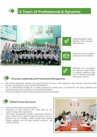 Dedication and commitment
our customers expect thanks
to extensive experience, high
level of technical knowledge,
enthusiastic, creativity.
Multiple languages: English,
Mandarin, French, Spanish,
Arabic, Russian...
Graduated in the top 3 highest
ranking university in Vietnam.
Visionary Leadership and Professional Management
Skilled Human Resources
A Team of Professional & Dynamic
➢ Passionate about solving customer problems.
➢ Empowered to make decisions that create value for our
customers- beyond their expectations.
➢ Well trained, well-educated, energetic, experienced, devoted to
plastic industry and is capable of doing any specific work in a
balanced way and efficiently skilled- includes high qualified
Polymer engineers with the latest technical know-how and
innovative abilities.
➢ Mix between experienced manager and young-motivated. We bring a fresh approaches high motivated, using time-saving
shortcuts and formulas to create a great Product-Market Fit.
➢ We are professionally managed by our highly experienced promoters,who are technocrats with strong leadership and
entepreurial vision, ably assisted by an eminent Board of Directors.
➢ We are run by highly motivated, technically qualified professional managers.
 