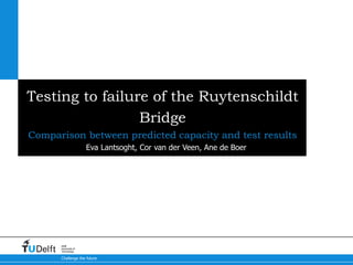 Challenge the future
Delft
University of
Technology
Testing to failure of the Ruytenschildt
Bridge
Comparison between predicted capacity and test results
Eva Lantsoght, Cor van der Veen, Ane de Boer
 