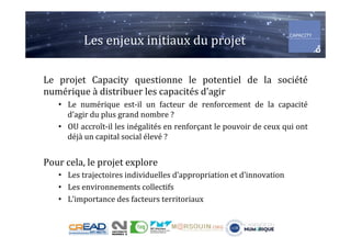 Les	enjeux	initiaux	du	projet	
Le	 projet	 Capacity	 questionne	 le	 potentiel	 de	 la	 société	
numérique	à	distribuer	les	capacités	d’agir	
•  Le	 numérique	 est-il	 un	 facteur	 de	 renforcement	 de	 la	 capacité	
d’agir	du	plus	grand	nombre	?	
•  OU	accroît-il	les	inégalités	en	renforçant	le	pouvoir	de	ceux	qui	ont	
déjà	un	capital	social	élevé	?	
Pour	cela,	le	projet	explore	
•  Les	trajectoires	individuelles	d’appropriation	et	d’innovation	
•  Les	environnements	collectifs	
•  L’importance	des	facteurs	territoriaux	
 