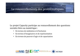 Le	renouvellements	des	problématiques	
Le	projet	Capacity	participe	au	renouvellement	des	questions	
sociales	liées	au	numérique	:	
•  En	termes	de	médiation	et	d’inclusion	
•  En	termes	d’imaginaires	et	de	représentation	
•  En	termes	de	pouvoir	d’agir	et	de	capacitation	
	
 