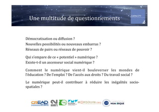 Une	multitude	de	questionnements	
Démocratisation	ou	diffusion	?	
Nouvelles	possibilités	ou	nouveaux	embarras	?	
Réseaux	de	pairs	ou	réseaux	de	pouvoir	?	
	
Qui	s’empare	de	ce	«	potentiel	»	numérique	?	
Existe-t-il	un	ascenseur	social	numérique	?	
	
Comment	 le	 numérique	 vient-il	 bouleverser	 les	 mondes	 de	
l’éducation	?	De	l’emploi	?	De	l’accès	aux	droits	?	Du	travail	social	?	
	
Le	 numérique	 peut-il	 contribuer	 à	 réduire	 les	 inégalités	 socio-
spatiales	?	
 