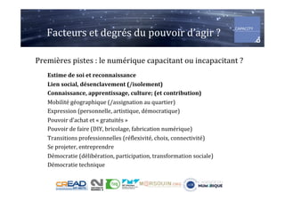 Facteurs	et	degrés	du	pouvoir	d’agir	?	
Premières	pistes	:	le	numérique	capacitant	ou	incapacitant	?	
	
Estime	de	soi	et	reconnaissance	
Lien	social,	désenclavement	(/isolement)	
Connaissance,	apprentissage,	culture;	(et	contribution)	
Mobilité	géographique	(/assignation	au	quartier)	
Expression	(personnelle,	artistique,	démocratique)	
Pouvoir	d’achat	et	«	gratuités	»	
Pouvoir	de	faire	(DIY,	bricolage,	fabrication	numérique)	
Transitions	professionnelles	(réflexivité,	choix,	connectivité)	
Se	projeter,	entreprendre	
Démocratie	(délibération,	participation,	transformation	sociale)	
Démocratie	technique	
 