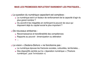 ❑  La question du numérique capacitant est complexe :
■  Le numérique est-il un facteur de renforcement de la capacité d’agir du
plus grand nombre ?
■  Ou accroît-il les inégalités en renforçant le pouvoir de ceux qui
disposent déjà du capital social le plus important ?
❑  De nouveaux embarras :
■  Reconnaissance et transférabilité des compétences
■  Rapports au pouvoir : émancipation ou aliénation
■  …
❑  La vision « Dedans-Dehors » ne fonctionne pas :
■  Le numérique épouse les fractures sociales, culturelles, territoriales…
■  Des dispositifs centrés sur la « réparation numérique » ("fracture
numérique", puis "e-inclusion »)
MAIS LES PROMESSES REFLETENT RAREMENT LES PRATIQUES...
 