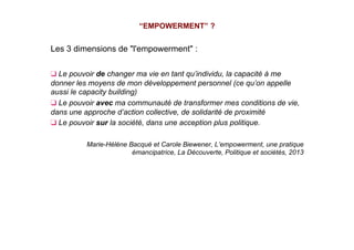 Les 3 dimensions de "l'empowerment" :
❑ Le pouvoir de changer ma vie en tant qu’individu, la capacité à me
donner les moyens de mon développement personnel (ce qu’on appelle
aussi le capacity building)
❑ Le pouvoir avec ma communauté de transformer mes conditions de vie,
dans une approche d’action collective, de solidarité de proximité
❑ Le pouvoir sur la société, dans une acception plus politique.
Marie-Hélène Bacqué et Carole Biewener, L’empowerment, une pratique
émancipatrice, La Découverte, Politique et sociétés, 2013
“EMPOWERMENT” ?
 