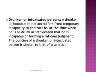  Drunken  or intoxicated persons: A drunken
 or intoxicated person suffers from temporary
 incapacity to contract ie. at the time when
 he is so drunk or intoxicated that he is
 incapable of forming a rational judgment.
 The position of a drunken or intoxicated
 person is similar to that of a lunatic.




              Prof. Madhura Tilak
 