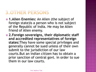  1.Alien Enemies: An Alien (the subject of
  foreign state)is a person who is not subject
  of the Republic of India. He may be Alien
  friend of Alien enemy.
 2.Foreign sovereigns, their diplomatic staff
  and accredited representatives of foreign
  states:They have some special privileges and
  generally cannot be sued unless of their own
  submit to the jurisdiction of our law
  courts.But an indian citizen has to obtain a
  prior sanction of central govt. in order to sue
  them in our law courts.

                Prof. Madhura Tilak
 