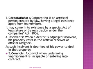 3.Corporations: A Corporation is an artificial
   person created by law, having a legal existence
   apart from its members.
It may come in to existence by a special Act of
   legislature or by registration under the
   companies’ Act, 1956.
4.Insolvents: When a debtor is adjudged insolvent,
   his property vests in the official receiver or
   official assignee.
As such insolvent is deprived of his power to deal
   in that property.
 5.Convicts: A convict when undergoing
   imprisonment is incapable of entering into
   contract.

                Prof. Madhura Tilak
 