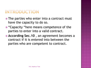  The parties who enter into a contract must
  have the capacity to do so.
 “Capacity “here means competence of the
  parties to enter into a valid contract.
 According Sec.10 , an agreement becomes a
  contract if it is entered into between the
  parties who are competent to contract.




              Prof. Madhura Tilak
 