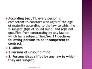  According   Sec .11, every person is
  competent to contract who (a)is of the age
  of majority according to the law to which he
  is subject,(b)is of sound mind, and (c)is not
  qualified from contracting by any law to
  which he is subject.Thus,Sec 11 declares
  following persons to be incompetent to
  contract:
 1. Minors
 2.Persons of unsound mind
 3. Persons disqualified by any law to which
  they are subject.

               Prof. Madhura Tilak
 