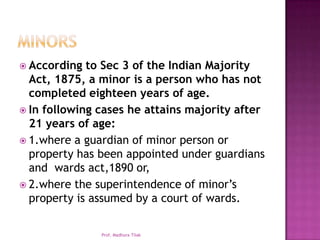  According  to Sec 3 of the Indian Majority
  Act, 1875, a minor is a person who has not
  completed eighteen years of age.
 In following cases he attains majority after
  21 years of age:
 1.where a guardian of minor person or
  property has been appointed under guardians
  and wards act,1890 or,
 2.where the superintendence of minor’s
  property is assumed by a court of wards.

               Prof. Madhura Tilak
 