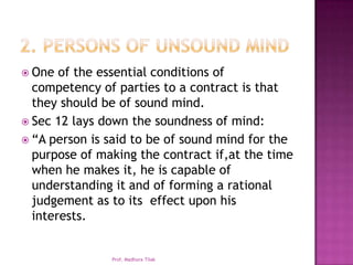  One  of the essential conditions of
  competency of parties to a contract is that
  they should be of sound mind.
 Sec 12 lays down the soundness of mind:
 “A person is said to be of sound mind for the
  purpose of making the contract if,at the time
  when he makes it, he is capable of
  understanding it and of forming a rational
  judgement as to its effect upon his
  interests.


               Prof. Madhura Tilak
 