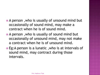 A  person ,who is usually of unsound mind but
  occasionally of sound mind, may make a
  contract when he is of sound mind.
 A person ,who is usually of sound mind but
  occasionally of unsound mind, may not make
  a contract when he is of unsound mind.
 Eg:A person is a lunatic ,who is at intervals of
  sound mind, may contract during those
  intervals.



                Prof. Madhura Tilak
 