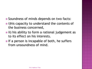  Soundness    of minds depends on two facts:
 i)his capacity to understand the contents of
  the business concerned,
 ii) his ability to form a rational judgement as
  to its effect on his interests.
 If a person is incapable of both, he suffers
  from unsoundness of mind.




                Prof. Madhura Tilak
 