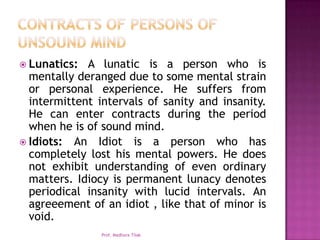  Lunatics:  A lunatic is a person who is
  mentally deranged due to some mental strain
  or personal experience. He suffers from
  intermittent intervals of sanity and insanity.
  He can enter contracts during the period
  when he is of sound mind.
 Idiots: An Idiot is a person who has
  completely lost his mental powers. He does
  not exhibit understanding of even ordinary
  matters. Idiocy is permanent lunacy denotes
  periodical insanity with lucid intervals. An
  agreeement of an idiot , like that of minor is
  void.
                Prof. Madhura Tilak
 