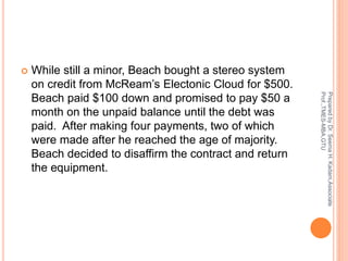  While still a minor, Beach bought a stereo system
on credit from McReam’s Electonic Cloud for $500.
Beach paid $100 down and promised to pay $50 a
month on the unpaid balance until the debt was
paid. After making four payments, two of which
were made after he reached the age of majority.
Beach decided to disaffirm the contract and return
the equipment.
PreparedbyDr.SeemaH.Kadam,Associate
Prof.,TMES-MBA,GTU
 