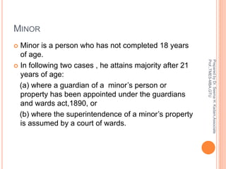 MINOR
 Minor is a person who has not completed 18 years
of age.
 In following two cases , he attains majority after 21
years of age:
(a) where a guardian of a minor’s person or
property has been appointed under the guardians
and wards act,1890, or
(b) where the superintendence of a minor’s property
is assumed by a court of wards.
PreparedbyDr.SeemaH.Kadam,Associate
Prof.,TMES-MBA,GTU
 
