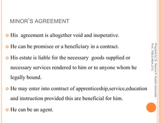 MINOR’S AGREEMENT
 His agreement is altogether void and inoperative.
 He can be promisee or a beneficiary in a contract.
 His estate is liable for the necessary goods supplied or
necessary services rendered to him or to anyone whom he
legally bound.
 He may enter into contract of apprenticeship,service,education
and instruction provided this are beneficial for him.
 He can be an agent.
PreparedbyDr.SeemaH.Kadam,Associate
Prof.,TMES-MBA,GTU
 