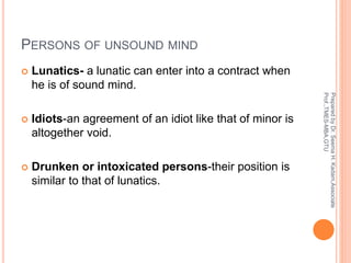 PERSONS OF UNSOUND MIND
 Lunatics- a lunatic can enter into a contract when
he is of sound mind.
 Idiots-an agreement of an idiot like that of minor is
altogether void.
 Drunken or intoxicated persons-their position is
similar to that of lunatics.
PreparedbyDr.SeemaH.Kadam,Associate
Prof.,TMES-MBA,GTU
 