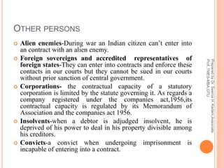 OTHER PERSONS
 Alien enemies-During war an Indian citizen can’t enter into
an contract with an alien enemy.
 Foreign sovereigns and accredited representatives of
foreign states-They can enter into contracts and enforce these
contacts in our courts but they cannot be sued in our courts
without prior sanction of central government.
 Corporations- the contractual capacity of a statutory
corporation is limited by the statute governing it. As regards a
company registered under the companies act,1956,its
contractual capacity is regulated by its Memorandum of
Association and the companies act 1956.
 Insolvents-when a debtor is adjudged insolvent, he is
deprived of his power to deal in his property divisible among
his creditors.
 Convicts-a convict when undergoing imprisonment is
incapable of entering into a contract.
PreparedbyDr.SeemaH.Kadam,Associate
Prof.,TMES-MBA,GTU
 