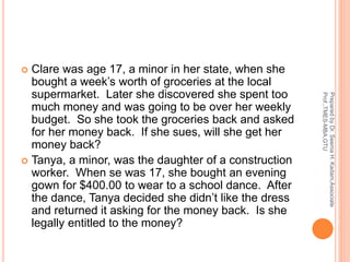  Clare was age 17, a minor in her state, when she
bought a week’s worth of groceries at the local
supermarket. Later she discovered she spent too
much money and was going to be over her weekly
budget. So she took the groceries back and asked
for her money back. If she sues, will she get her
money back?
 Tanya, a minor, was the daughter of a construction
worker. When se was 17, she bought an evening
gown for $400.00 to wear to a school dance. After
the dance, Tanya decided she didn’t like the dress
and returned it asking for the money back. Is she
legally entitled to the money?
PreparedbyDr.SeemaH.Kadam,Associate
Prof.,TMES-MBA,GTU
 