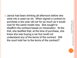  Janice had been drinking all afternoon before she
whet into a used car lot. When signed a contract to
purchase a two year old car for as much as it would
cost for the same model new. She sought to
disaffirm the contract based on intoxication. At the
trial, she testified that, at the time of purchase, she
knew she was buying a car but could not
understand any of the terms of the contract. Will
the court hold her to the terms of the contract?
PreparedbyDr.SeemaH.Kadam,Associate
Prof.,TMES-MBA,GTU
 