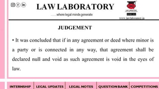 • It was concluded that if in any agreement or deed where minor is
a party or is connected in any way, that agreement shall be
declared null and void as such agreement is void in the eyes of
law.
JUDGEMENT
 