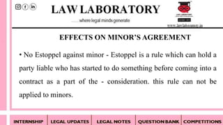 • No Estoppel against minor - Estoppel is a rule which can hold a
party liable who has started to do something before coming into a
contract as a part of the - consideration. this rule can not be
applied to minors.
EFFECTS ON MINOR’S AGREEMENT
 