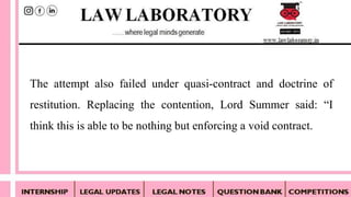 The attempt also failed under quasi-contract and doctrine of
restitution. Replacing the contention, Lord Summer said: “I
think this is able to be nothing but enforcing a void contract.
 