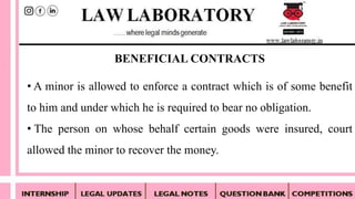 • A minor is allowed to enforce a contract which is of some benefit
to him and under which he is required to bear no obligation.
• The person on whose behalf certain goods were insured, court
allowed the minor to recover the money.
BENEFICIAL CONTRACTS
 