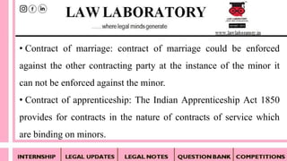 • Contract of marriage: contract of marriage could be enforced
against the other contracting party at the instance of the minor it
can not be enforced against the minor.
• Contract of apprenticeship: The Indian Apprenticeship Act 1850
provides for contracts in the nature of contracts of service which
are binding on minors.
 
