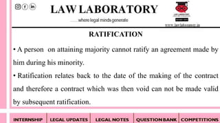 • A person on attaining majority cannot ratify an agreement made by
him during his minority.
• Ratification relates back to the date of the making of the contract
and therefore a contract which was then void can not be made valid
by subsequent ratification.
RATIFICATION
 
