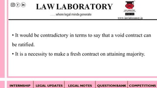 • It would be contradictory in terms to say that a void contract can
be ratified.
• It is a necessity to make a fresh contract on attaining majority.
 