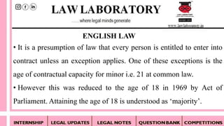 • It is a presumption of law that every person is entitled to enter into
contract unless an exception applies. One of these exceptions is the
age of contractual capacity for minor i.e. 21 at common law.
• However this was reduced to the age of 18 in 1969 by Act of
Parliament. Attaining the age of 18 is understood as ‘majority’.
ENGLISH LAW
 