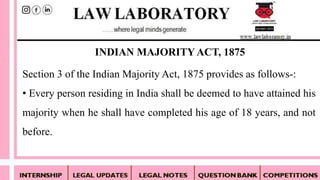 Section 3 of the Indian Majority Act, 1875 provides as follows-:
• Every person residing in India shall be deemed to have attained his
majority when he shall have completed his age of 18 years, and not
before.
INDIAN MAJORITYACT, 1875
 