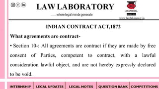 What agreements are contract-
• Section 10-: All agreements are contract if they are made by free
consent of Parties, competent to contract, with a lawful
consideration lawful object, and are not hereby expressly declared
to be void.
INDIAN CONTRACT ACT,1872
 