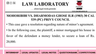 • This case gave a resolution regarding nature of minor’s agreement.
• In the following case, the plaintiff, a minor mortgaged his house in
favor of the defendant a money lender, to secure a loan of Rs.
20,000.
MOHORIBIBI VS. DHARMODAS GHOSE ILR (1903) 30 CAL
539 (PC) PRIVY COUNCIL
 