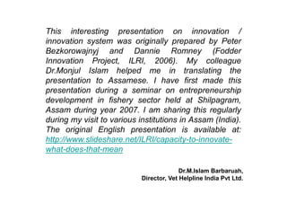 This interesting presentation on innovation / 
innovation system was originally prepared by Peter 
Bezkorowajnyj and Dannie Romney (Fodder 
Innovation Project, ILRI, 2006). My colleague 
Dr.Monjul Islam helped me in translating the 
presentation to Assamese. I have first made this 
presentation during a seminar on entrepreneurship 
development in fishery sector held at Shilpagram, 
Assam during year 2007. I am sharing this regularly 
during my visit to various institutions in Assam (India). 
The original English presentation is available at: 
http://www.slideshare.net/ILRI/capacity-to-innovate-what- 
does-that-mean 
Dr.M.Islam Barbaruah, 
Director, Vet Helpline India Pvt Ltd. 
 