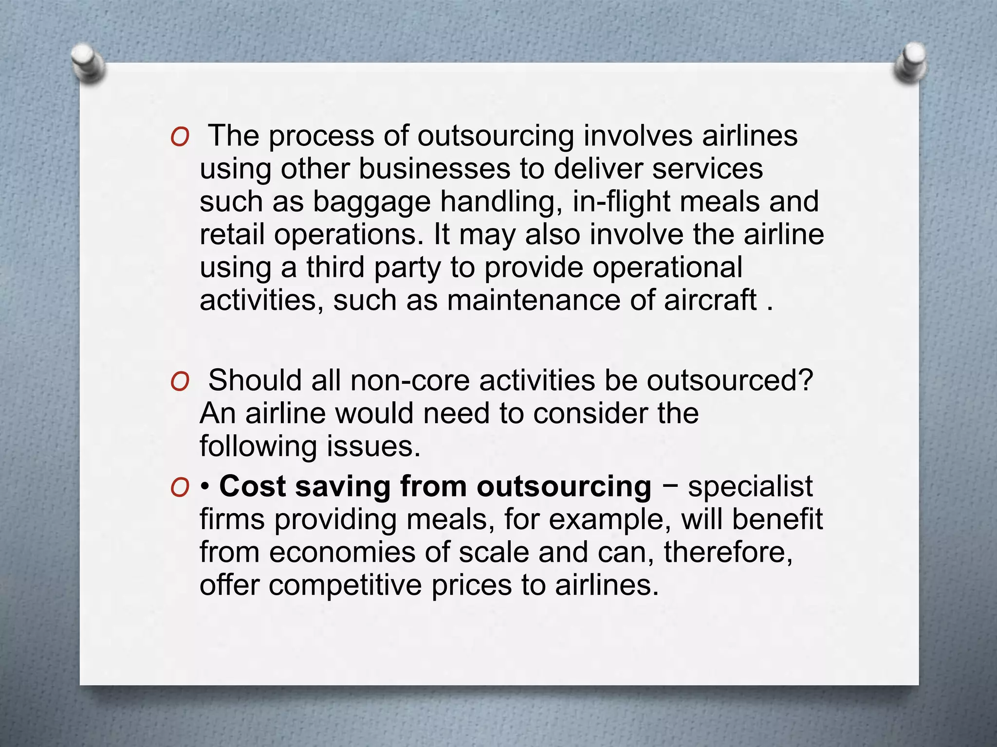 O The process of outsourcing involves airlines
using other businesses to deliver services
such as baggage handling, in-flight meals and
retail operations. It may also involve the airline
using a third party to provide operational
activities, such as maintenance of aircraft .
O Should all non-core activities be outsourced?
An airline would need to consider the
following issues.
O • Cost saving from outsourcing − specialist
firms providing meals, for example, will benefit
from economies of scale and can, therefore,
offer competitive prices to airlines.
 